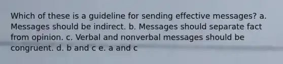 Which of these is a guideline for sending effective messages? a. Messages should be indirect. b. Messages should separate fact from opinion. c. Verbal and nonverbal messages should be congruent. d. b and c e. a and c