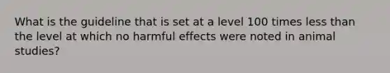 What is the guideline that is set at a level 100 times less than the level at which no harmful effects were noted in animal studies?