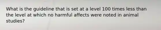 What is the guideline that is set at a level 100 times less than the level at which no harmful affects were noted in animal studies?