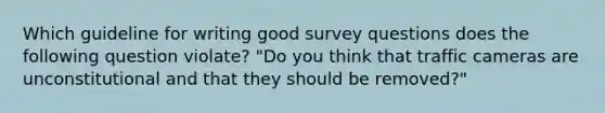 Which guideline for writing good survey questions does the following question violate? "Do you think that traffic cameras are unconstitutional and that they should be removed?"