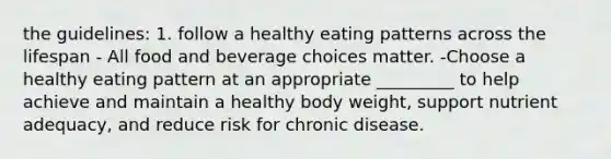 the guidelines: 1. follow a healthy eating patterns across the lifespan - All food and beverage choices matter. -Choose a healthy eating pattern at an appropriate _________ to help achieve and maintain a healthy body weight, support nutrient adequacy, and reduce risk for chronic disease.