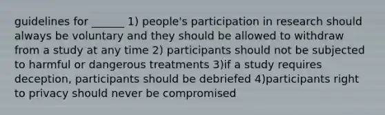 guidelines for ______ 1) people's participation in research should always be voluntary and they should be allowed to withdraw from a study at any time 2) participants should not be subjected to harmful or dangerous treatments 3)if a study requires deception, participants should be debriefed 4)participants right to privacy should never be compromised