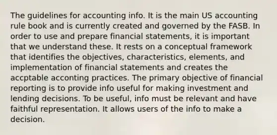 The guidelines for accounting info. It is the main US accounting rule book and is currently created and governed by the FASB. In order to use and prepare financial statements, it is important that we understand these. It rests on a conceptual framework that identifies the objectives, characteristics, elements, and implementation of financial statements and creates the accptable acconting practices. The primary objective of financial reporting is to provide info useful for making investment and lending decisions. To be useful, info must be relevant and have faithful representation. It allows users of the info to make a decision.