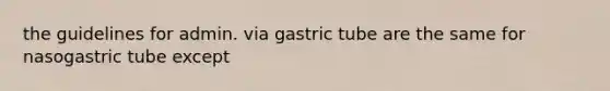 the guidelines for admin. via gastric tube are the same for nasogastric tube except