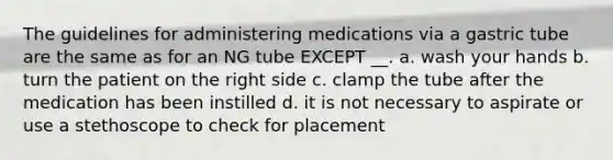 The guidelines for administering medications via a gastric tube are the same as for an NG tube EXCEPT __. a. wash your hands b. turn the patient on the right side c. clamp the tube after the medication has been instilled d. it is not necessary to aspirate or use a stethoscope to check for placement