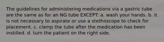 The guidelines for administering medications via a gastric tube are the same as for an NG tube EXCEPT: a. wash your hands. b. it is not necessary to aspirate or use a stethoscope to check for placement. c. clamp the tube after the medication has been instilled. d. turn the patient on the right side.