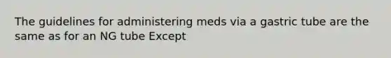 The guidelines for administering meds via a gastric tube are the same as for an NG tube Except