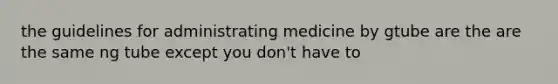 the guidelines for administrating medicine by gtube are the are the same ng tube except you don't have to