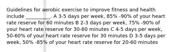 Guidelines for aerobic exercise to improve fitness and health include __________. A 3-5 days per week, 85% -90% of your heart rate reserve for 60 minutes B 2-3 days per week, 75% -90% of your heart rate reserve for 30-60 minutes C 4-5 days per week, 50-60% of your heart rate reserve for 30 minutes D 3-5 days per week, 50% -85% of your heart rate reserve for 20-60 minutes