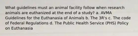 What guidelines must an animal facility follow when research animals are euthanized at the end of a study? a. AVMA Guidelines for the Euthanasia of Animals b. The 3R's c. The code of Federal Regulations d. The Public Health Service (PHS) Policy on Euthanasia