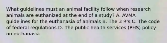 What guidelines must an animal facility follow when research animals are euthanized at the end of a study? A. AVMA guidelines for the euthanasia of animals B. The 3 R's C. The code of federal regulations D. The public health services (PHS) policy on euthanasia