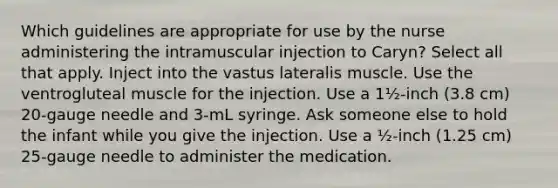 Which guidelines are appropriate for use by the nurse administering the intramuscular injection to Caryn? Select all that apply. Inject into the vastus lateralis muscle. Use the ventrogluteal muscle for the injection. Use a 1½-inch (3.8 cm) 20-gauge needle and 3-mL syringe. Ask someone else to hold the infant while you give the injection. Use a ½-inch (1.25 cm) 25-gauge needle to administer the medication.