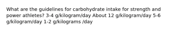 What are the guidelines for carbohydrate intake for strength and power athletes? 3-4 g/kilogram/day About 12 g/kilogram/day 5-6 g/kilogram/day 1-2 g/kilograms /day