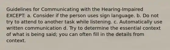 Guidelines for Communicating with the Hearing-Impaired EXCEPT: a. Consider if the person uses sign language. b. Do not try to attend to another task while listening. c. Automatically use written communication d. Try to determine the essential context of what is being said; you can often fill in the details from context.