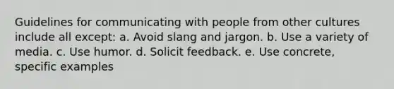 Guidelines for communicating with people from other cultures include all except: a. Avoid slang and jargon. b. Use a variety of media. c. Use humor. d. Solicit feedback. e. Use concrete, specific examples