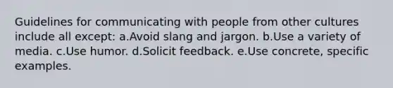 Guidelines for communicating with people from other cultures include all except: a.Avoid slang and jargon. b.Use a variety of media. c.Use humor. d.Solicit feedback. e.Use concrete, specific examples.