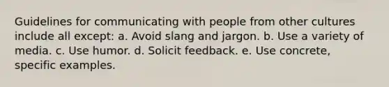 Guidelines for communicating with people from other cultures include all except: a. Avoid slang and jargon. b. Use a variety of media. c. Use humor. d. Solicit feedback. e. Use concrete, specific examples.