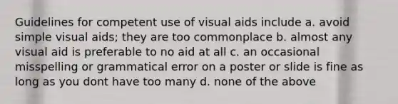 Guidelines for competent use of visual aids include a. avoid simple visual aids; they are too commonplace b. almost any visual aid is preferable to no aid at all c. an occasional misspelling or grammatical error on a poster or slide is fine as long as you dont have too many d. none of the above