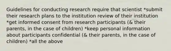 Guidelines for conducting research require that scientist *submit their research plans to the institution review of their institution *get informed consent from research participants (& their parents, in the case of children) *keep personal information about participants confidential (& their parents, in the case of children) *all the above