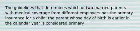 The guidelines that determines which of two married parents with medical coverage from different employers has the primary insurance for a child; the parent whose day of birth is earlier in the calendar year is considered primary