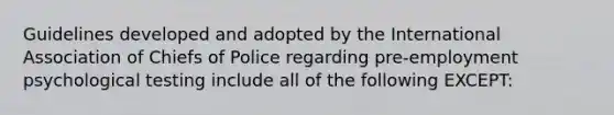 Guidelines developed and adopted by the International Association of Chiefs of Police regarding pre-employment psychological testing include all of the following EXCEPT: