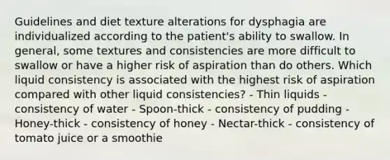 Guidelines and diet texture alterations for dysphagia are individualized according to the patient's ability to swallow. In general, some textures and consistencies are more difficult to swallow or have a higher risk of aspiration than do others. Which liquid consistency is associated with the highest risk of aspiration compared with other liquid consistencies? - Thin liquids - consistency of water - Spoon-thick - consistency of pudding - Honey-thick - consistency of honey - Nectar-thick - consistency of tomato juice or a smoothie