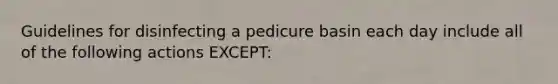 Guidelines for disinfecting a pedicure basin each day include all of the following actions EXCEPT: