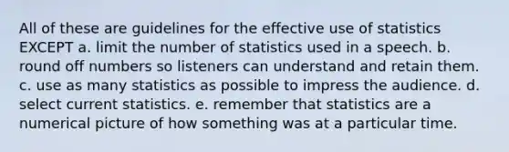 All of these are guidelines for the effective use of statistics EXCEPT a. limit the number of statistics used in a speech. b. round off numbers so listeners can understand and retain them. c. use as many statistics as possible to impress the audience. d. select current statistics. e. remember that statistics are a numerical picture of how something was at a particular time.