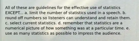 All of these are guidelines for the effective use of statistics EXCEPT... a. limit the number of statistics used in a speech. b. round off numbers so listeners can understand and retain them. c. select current statistics. d. remember that statistics are a numerical picture of how something was at a particular time. e. use as many statistics as possible to impress the audience.