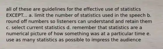 all of these are guidelines for the effective use of statistics EXCEPT... a. limit the number of statistics used in the speech b. round off numbers so listeners can understand and retain them c. select current statistics d. remember that statistics are a numerical picture of how something was at a particular time e. use as many statistics as possible to impress the audience