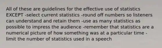 All of these are guidelines for the effective use of statistics EXCEPT -select current statistics -round off numbers so listeners can understand and retain them -use as many statistics as possible to impress the audience -remember that statistics are a numerical picture of how something was at a particular time -limit the number of statistics used in a speech