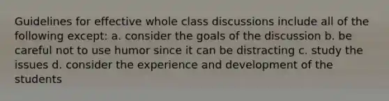 Guidelines for effective whole class discussions include all of the following except: a. consider the goals of the discussion b. be careful not to use humor since it can be distracting c. study the issues d. consider the experience and development of the students