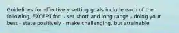 Guidelines for effectively setting goals include each of the following, EXCEPT for: - set short and long range - doing your best - state positively - make challenging, but attainable