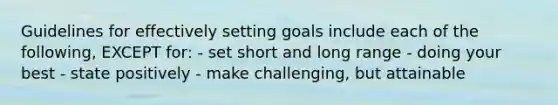 Guidelines for effectively setting goals include each of the following, EXCEPT for: - set short and long range - doing your best - state positively - make challenging, but attainable