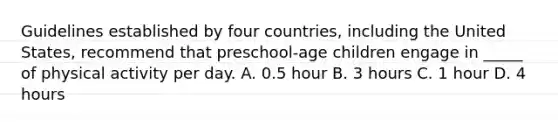 Guidelines established by four countries, including the United States, recommend that preschool-age children engage in _____ of physical activity per day. A. 0.5 hour B. 3 hours C. 1 hour D. 4 hours