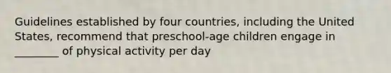 Guidelines established by four countries, including the United States, recommend that preschool-age children engage in ________ of physical activity per day