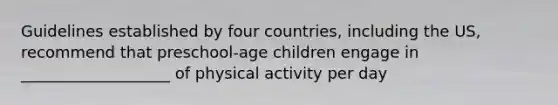 Guidelines established by four countries, including the US, recommend that preschool-age children engage in ___________________ of physical activity per day