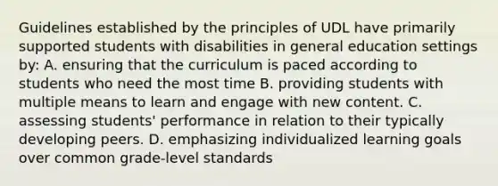 Guidelines established by the principles of UDL have primarily supported students with disabilities in general education settings by: A. ensuring that the curriculum is paced according to students who need the most time B. providing students with multiple means to learn and engage with new content. C. assessing students' performance in relation to their typically developing peers. D. emphasizing individualized learning goals over common grade-level standards