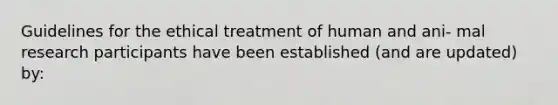 Guidelines for the ethical treatment of human and ani- mal research participants have been established (and are updated) by: