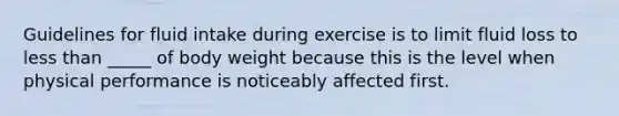 Guidelines for fluid intake during exercise is to limit fluid loss to less than _____ of body weight because this is the level when physical performance is noticeably affected first.