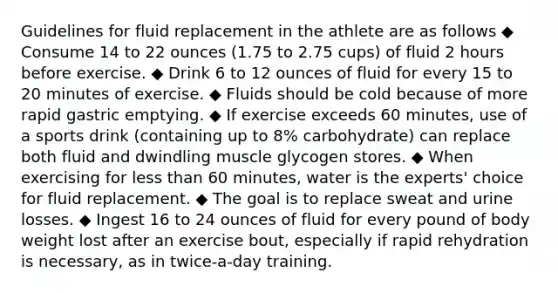 Guidelines for fluid replacement in the athlete are as follows ◆ Consume 14 to 22 ounces (1.75 to 2.75 cups) of fluid 2 hours before exercise. ◆ Drink 6 to 12 ounces of fluid for every 15 to 20 minutes of exercise. ◆ Fluids should be cold because of more rapid gastric emptying. ◆ If exercise exceeds 60 minutes, use of a sports drink (containing up to 8% carbohydrate) can replace both fluid and dwindling muscle glycogen stores. ◆ When exercising for less than 60 minutes, water is the experts' choice for fluid replacement. ◆ The goal is to replace sweat and urine losses. ◆ Ingest 16 to 24 ounces of fluid for every pound of body weight lost after an exercise bout, especially if rapid rehydration is necessary, as in twice-a-day training.