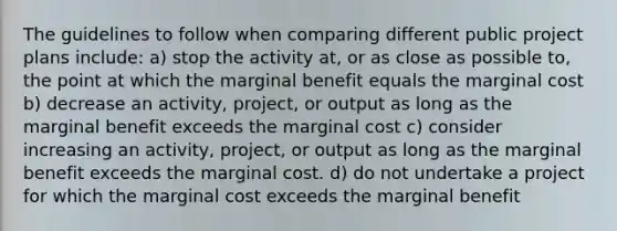 The guidelines to follow when comparing different public project plans include: a) stop the activity at, or as close as possible to, the point at which the marginal benefit equals the marginal cost b) decrease an activity, project, or output as long as the marginal benefit exceeds the marginal cost c) consider increasing an activity, project, or output as long as the marginal benefit exceeds the marginal cost. d) do not undertake a project for which the marginal cost exceeds the marginal benefit