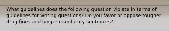 What guidelines does the following question violate in terms of guidelines for writing questions? Do you favor or oppose tougher drug fines and longer mandatory sentences?