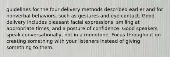 guidelines for the four delivery methods described earlier and for nonverbal behaviors, such as gestures and eye contact. Good delivery includes pleasant facial expressions, smiling at appropriate times, and a posture of confidence. Good speakers speak conversationally, not in a monotone. Focus throughout on creating something with your listeners instead of giving something to them.