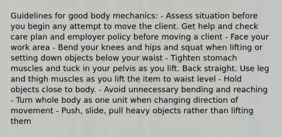 Guidelines for good body mechanics: - Assess situation before you begin any attempt to move the client. Get help and check care plan and employer policy before moving a client - Face your work area - Bend your knees and hips and squat when lifting or setting down objects below your waist - Tighten stomach muscles and tuck in your pelvis as you lift. Back straight. Use leg and thigh muscles as you lift the item to waist level - Hold objects close to body. - Avoid unnecessary bending and reaching - Turn whole body as one unit when changing direction of movement - Push, slide, pull heavy objects rather than lifting them