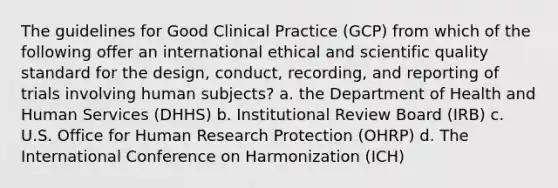 The guidelines for Good Clinical Practice (GCP) from which of the following offer an international ethical and scientific quality standard for the design, conduct, recording, and reporting of trials involving human subjects? a. the Department of Health and Human Services (DHHS) b. Institutional Review Board (IRB) c. U.S. Office for Human Research Protection (OHRP) d. The International Conference on Harmonization (ICH)