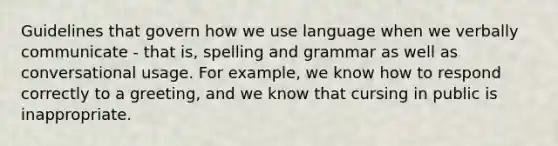 Guidelines that govern how we use language when we verbally communicate - that is, spelling and grammar as well as conversational usage. For example, we know how to respond correctly to a greeting, and we know that cursing in public is inappropriate.