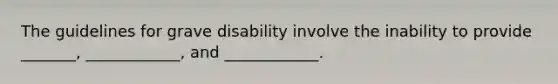 The guidelines for grave disability involve the inability to provide _______, ____________, and ____________.