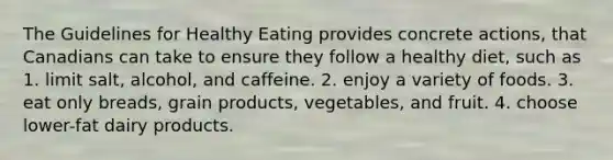 The Guidelines for Healthy Eating provides concrete actions, that Canadians can take to ensure they follow a healthy diet, such as 1. limit salt, alcohol, and caffeine. 2. enjoy a variety of foods. 3. eat only breads, grain products, vegetables, and fruit. 4. choose lower-fat dairy products.