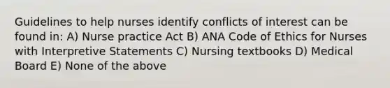 Guidelines to help nurses identify conflicts of interest can be found in: A) Nurse practice Act B) ANA Code of Ethics for Nurses with Interpretive Statements C) Nursing textbooks D) Medical Board E) None of the above